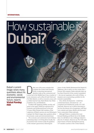 InTernATIOnAL




     How sustainable is
     Dubai?


                                  D
     Dubai’s current                        ubai, one of the seven emirates that         vision of ruler Sheikh Mohammed bin Rashid Al
     image raises many                      constitute the United Arab Emirates          Maktoum, who is said to run the country like a
                                            (UAE), is attracting international           Fortune 500 company. Dubai nationals make up
     questions about its                    attention today as the commercial and        less than 20 percent of the country’s population
     economic, social,            tourist hub of the Middle East. It has a number of     – the rest are expatriates who work in Dubai – a
     and environmental            iconic structures, such as Burj Al Arab Hotel and      situation seen as presenting a problem for the
                                  the Palm Islands, as well as economic zones, such      emirates’ sustainability.
     future, reports              as Dubai Internet City, Dubai Media City, Dubai           Once all the developments – residential,
     Vishal Pandey                Academic City, and Dubailand.                          commercial, leisure, and mixed use – are
     MIH                             Credited with signifying stability, security, and   completed and inhabited by mostly non-UAE
                                  peace in the region, Dubai has experienced an          nationals, observers say it will be interesting to
                                  economic and architectural boom in the past            see how the diverse mix of expatriates, with their
                                  15 years. Other Persian Gulf countries, at first       own customs and values, blends with the much
                                  suspicious of Dubai’s success, are now following its   more conservative Dubai nationals.
                                  example.Yet, Dubai’s image raises questions about         Although Dubai is considered the most
                                  its economic, social, and environmental future.        forward thinking and liberal city in the Middle
                                     The economic and construction boom Dubai is         East, it is still likely to face challenges related to
                                  witnessing today is not being driven locally, but      this mix of cultures, observers say. The UAE ranks
                                  by investors from overseas under the guidance          41st in terms of human development among
                                  of the emirate’s government, following the             177 member countries of the United Nations,



34   HOSPITALITY ISSUE 7 | 2007                                                                                  www.hospitalitymagazine.co.uk
 