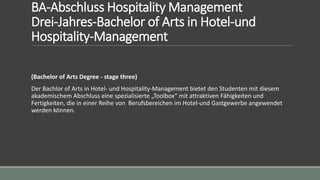 BA-Abschluss Hospitality Management
Drei-Jahres-Bachelor of Arts in Hotel-und
Hospitality-Management
(Bachelor of Arts Degree - stage three)
Der Bachlor of Arts in Hotel- und Hospitality-Management bietet den Studenten mit diesem
akademischem Abschluss eine spezialisierte „Toolbox“ mit attraktiven Fähigkeiten und
Fertigkeiten, die in einer Reihe von Berufsbereichen im Hotel-und Gastgewerbe angewendet
werden können.
 
