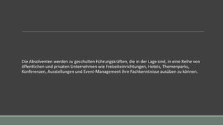 Die Absolventen werden zu geschulten Führungskräften, die in der Lage sind, in eine Reihe von
öffentlichen und privaten Unternehmen wie Freizeiteinrichtungen, Hotels, Themenparks,
Konferenzen, Ausstellungen und Event-Management ihre Fachkenntnisse ausüben zu können.
 
