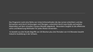 Das Programm nutzt eine Reihe von Unterrichtsmethoden die das Lernen erleichtern und das
Kernwissen wird durch Vorlesungen und Übungen, unterstützt durch Lese-Guide und weitere
Materialien auf dem virtuellen Campus Moodle abgedeckt. Besondere Sorgfalt ist die effektivste
Lehre und Bewertung Methoden für jedes Modul verwenden.
Es besteht aus drei Studie Begriffe von 20 Wochen plus drei Perioden von 4-6 Monaten bezahlt
Industrie Ausbildung in der Schweiz.
 