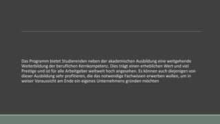 Das Programm bietet Studierenden neben der akademischen Ausbildung eine weitgehende
Weiterbildung der beruflichen Kernkompetenz. Dies trägt einen erheblichen Wert und viel
Prestige und ist für alle Arbeitgeber weltweit hoch angesehen. Es können auch diejenigen von
dieser Ausbildung sehr profitieren, die das notwendige Fachwissen erwerben wollen, um in
weiser Voraussicht am Ende ein eigenes Unternehmens gründen möchten
 