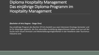 Diploma Hospitality Management
Das einjährige Diploma-Programm im
Hospitality Management
(Bachelor of Arts Degree - Stage One)
Das einjährige Program des Bachlor Of Arts besteht aus zwei intensiven Einstiegs-Semester und
ist für diejenigen gedacht, die ihre sekundäre Ausbildung abgeschlossen haben und nun auf der
Suche nach neuen Anreizen und Weiterbildungsmöglichkeiten in der Hotellerie oder Tourismus-
Industrie sind.
 
