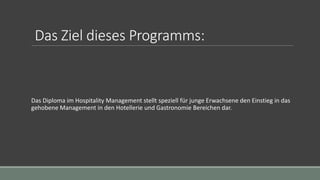Das Ziel dieses Programms:
Das Diploma im Hospitality Management stellt speziell für junge Erwachsene den Einstieg in das
gehobene Management in den Hotellerie und Gastronomie Bereichen dar.
 