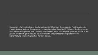Studenten erfahren in diesem Studium die weiterführenden Kenntnisse im Food-Service, der
Produktion und weitere Kompetenzen in Fremdsprachen ihrer Wahl. Während des Programms
sind Schweizer Tugenden, wie Disziplin, Pünktlichkeit, Ethik und Hygiene gefordert, da sie in der
ganzen Welt hoch geschätzt und als akademische und praktische Fähigkeiten bei der
Sicherstellung einer erfolgreichen Karriere zählen.
 