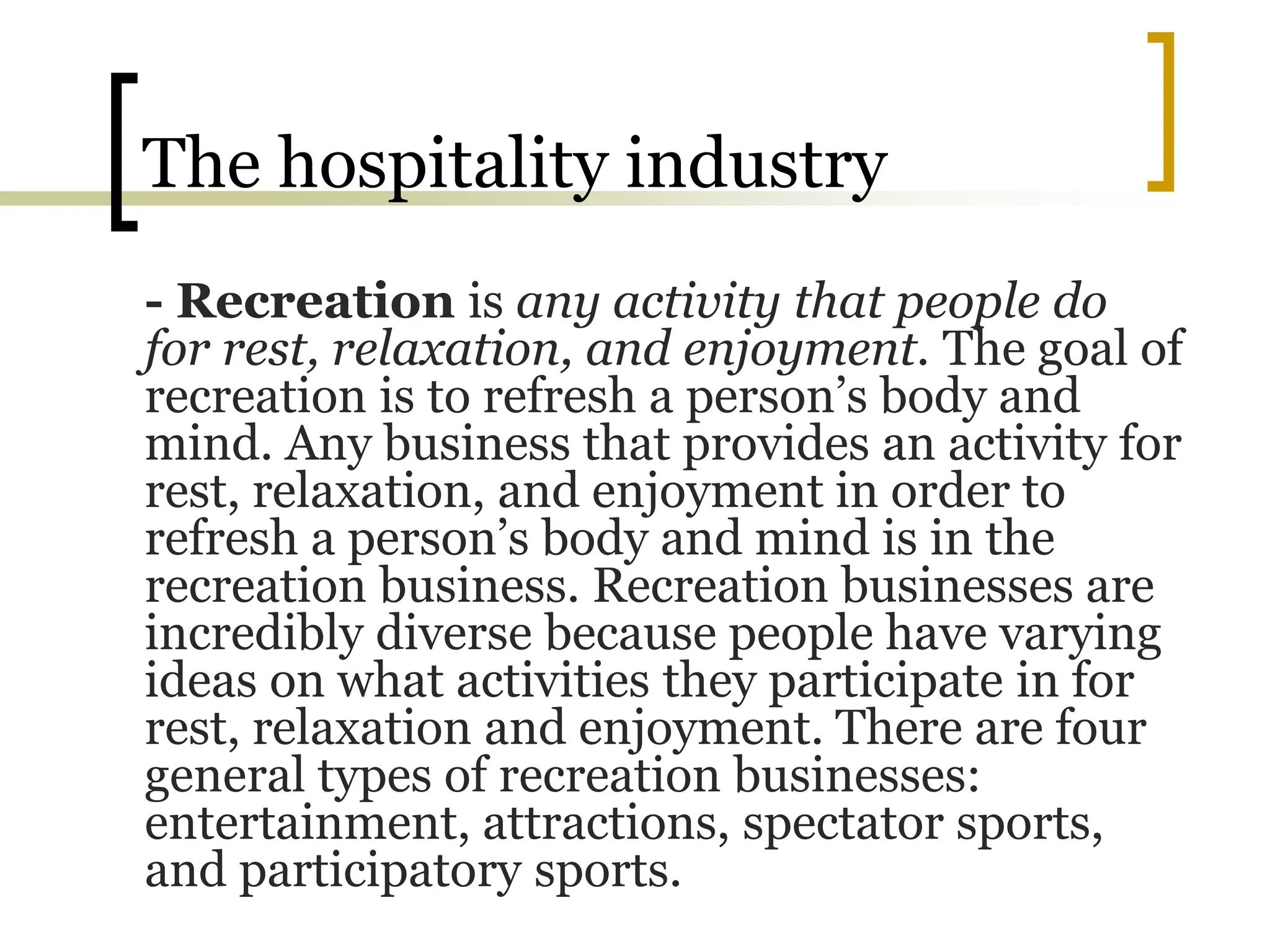 The hospitality industry
- Recreation is any activity that people do
for rest, relaxation, and enjoyment. The goal of
recreation is to refresh a person’s body and
mind. Any business that provides an activity for
rest, relaxation, and enjoyment in order to
refresh a person’s body and mind is in the
recreation business. Recreation businesses are
incredibly diverse because people have varying
ideas on what activities they participate in for
rest, relaxation and enjoyment. There are four
general types of recreation businesses:
entertainment, attractions, spectator sports,
and participatory sports.
 