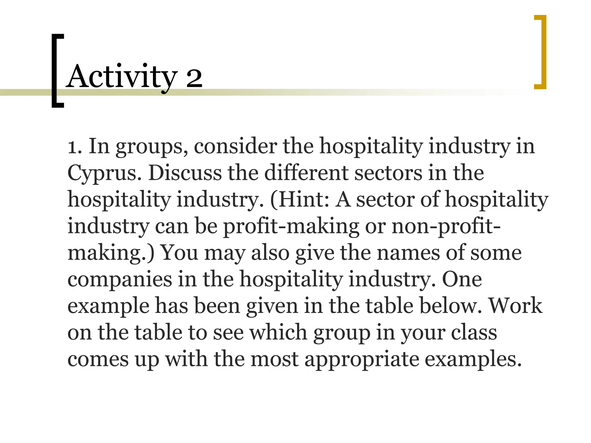Activity 2
1. In groups, consider the hospitality industry in
Cyprus. Discuss the different sectors in the
hospitality industry. (Hint: A sector of hospitality
industry can be profit-making or non-profit-
making.) You may also give the names of some
companies in the hospitality industry. One
example has been given in the table below. Work
on the table to see which group in your class
comes up with the most appropriate examples.
 