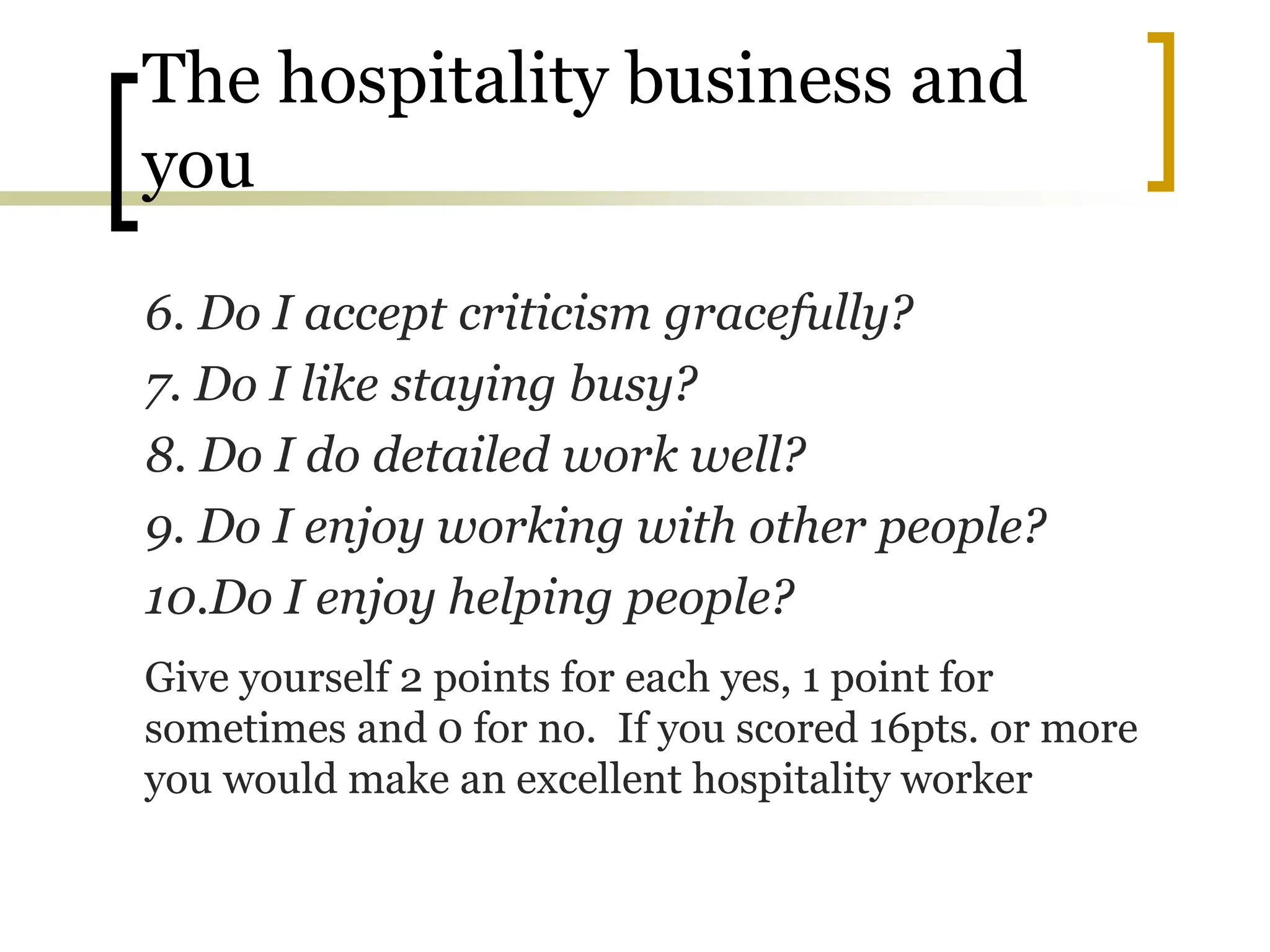 The hospitality business and
you
6. Do I accept criticism gracefully?
7. Do I like staying busy?
8. Do I do detailed work well?
9. Do I enjoy working with other people?
10.Do I enjoy helping people?
Give yourself 2 points for each yes, 1 point for
sometimes and 0 for no. If you scored 16pts. or more
you would make an excellent hospitality worker
 