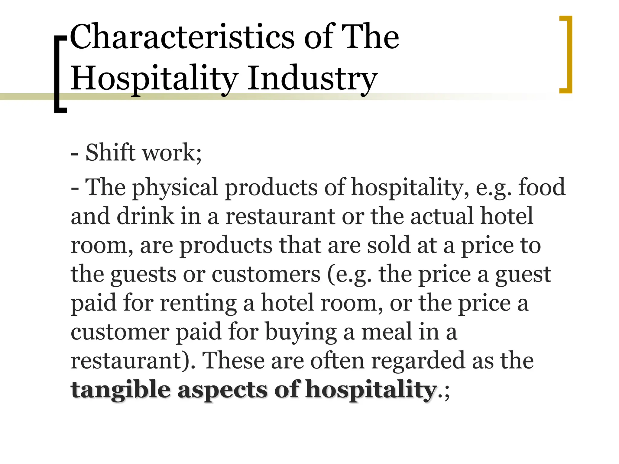 Characteristics of The
Hospitality Industry
- Shift work;
- The physical products of hospitality, e.g. food
and drink in a restaurant or the actual hotel
room, are products that are sold at a price to
the guests or customers (e.g. the price a guest
paid for renting a hotel room, or the price a
customer paid for buying a meal in a
restaurant). These are often regarded as the
tangible aspects of hospitality.;
 