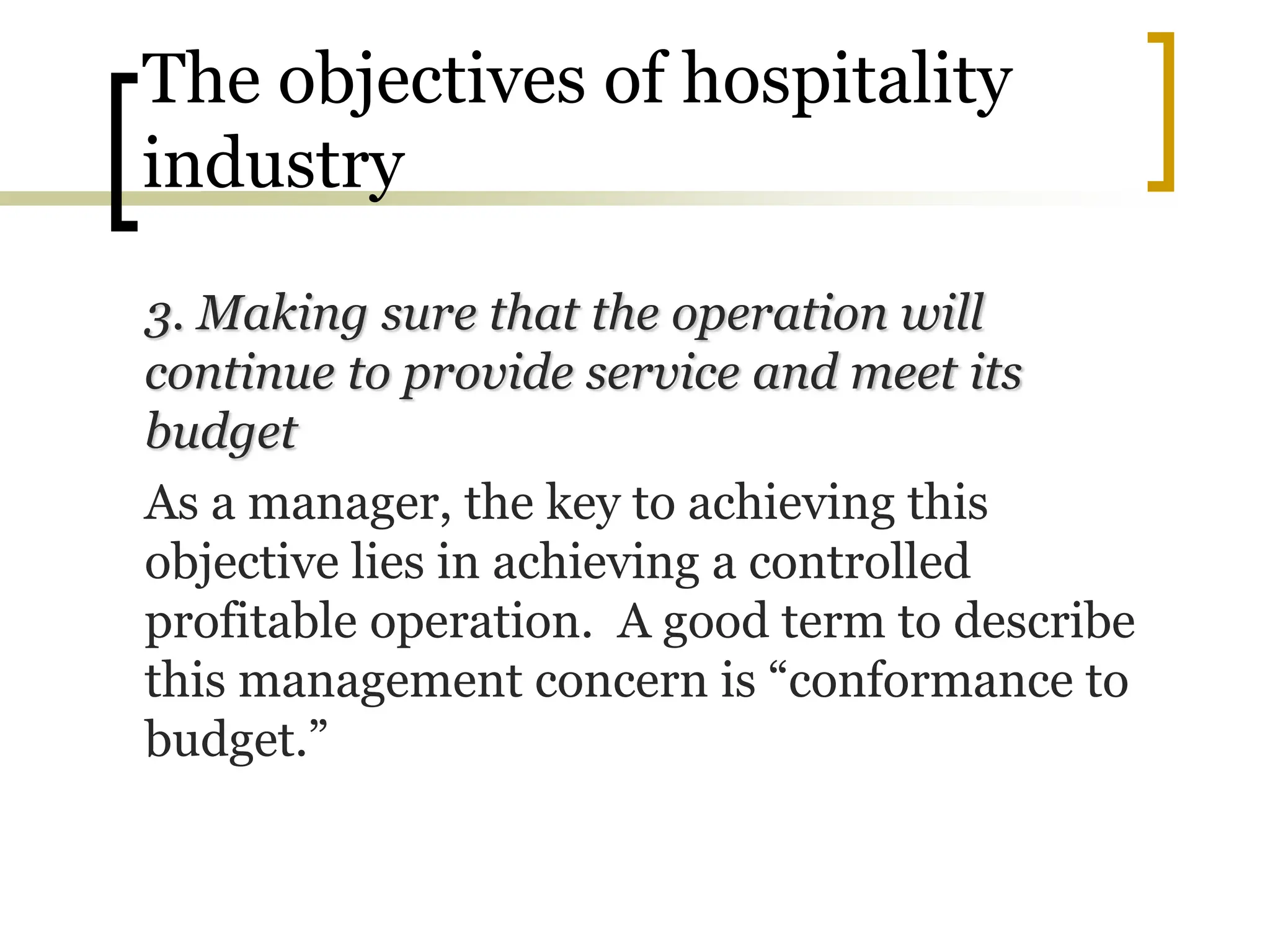 The objectives of hospitality
industry
3. Making sure that the operation will
continue to provide service and meet its
budget
As a manager, the key to achieving this
objective lies in achieving a controlled
profitable operation. A good term to describe
this management concern is “conformance to
budget.”
 