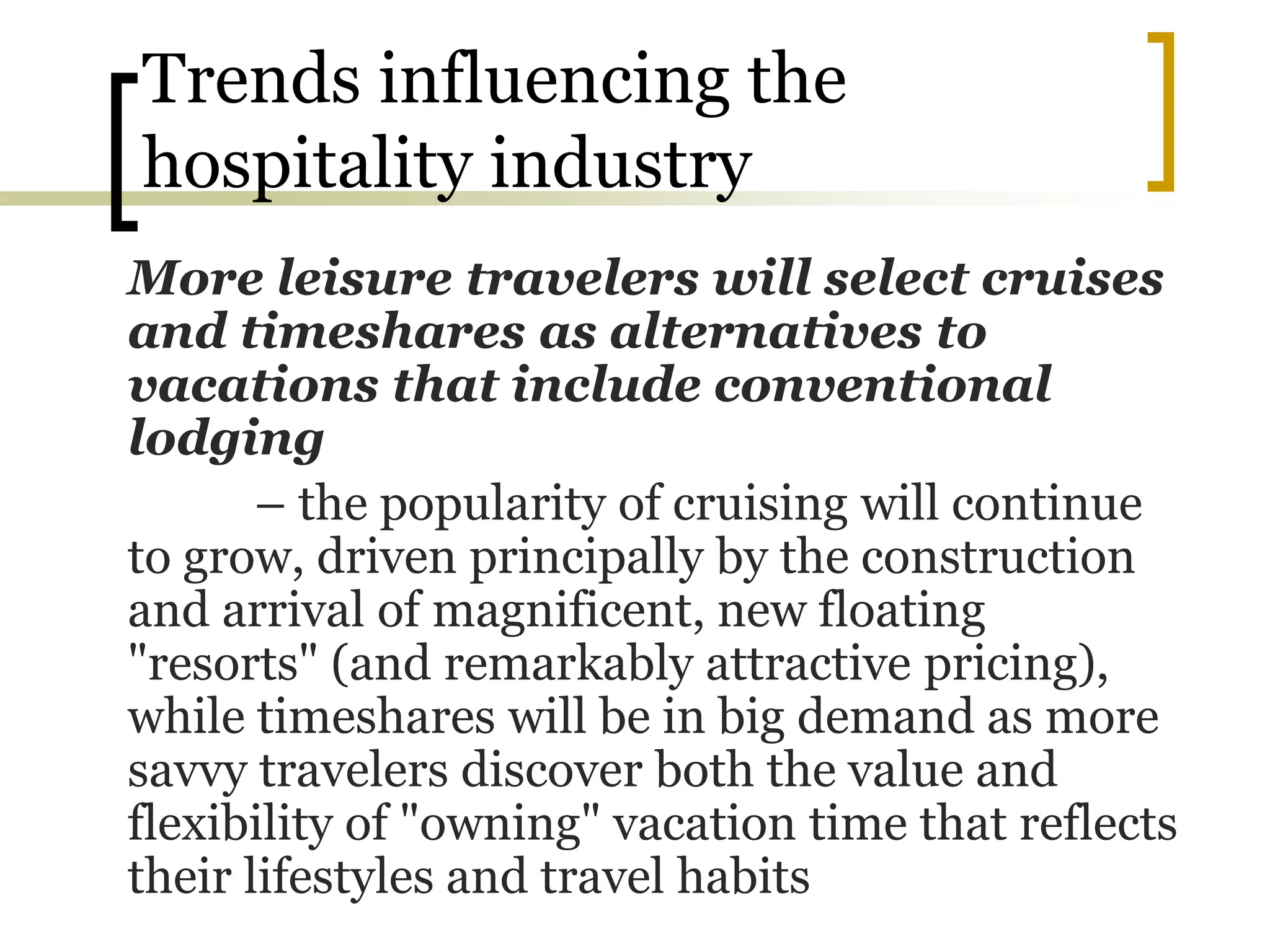 Trends influencing the
hospitality industry
More leisure travelers will select cruises
and timeshares as alternatives to
vacations that include conventional
lodging
– the popularity of cruising will continue
to grow, driven principally by the construction
and arrival of magnificent, new floating
"resorts" (and remarkably attractive pricing),
while timeshares will be in big demand as more
savvy travelers discover both the value and
flexibility of "owning" vacation time that reflects
their lifestyles and travel habits
 