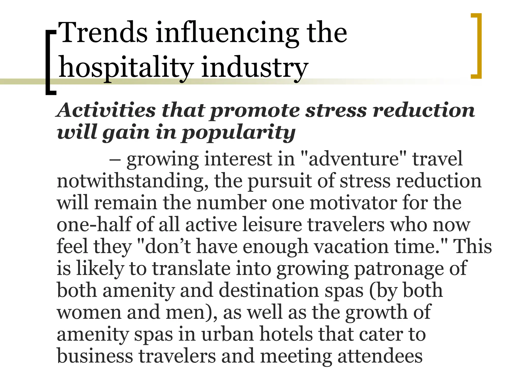 Trends influencing the
hospitality industry
Activities that promote stress reduction
will gain in popularity
– growing interest in "adventure" travel
notwithstanding, the pursuit of stress reduction
will remain the number one motivator for the
one-half of all active leisure travelers who now
feel they "don’t have enough vacation time." This
is likely to translate into growing patronage of
both amenity and destination spas (by both
women and men), as well as the growth of
amenity spas in urban hotels that cater to
business travelers and meeting attendees
 
