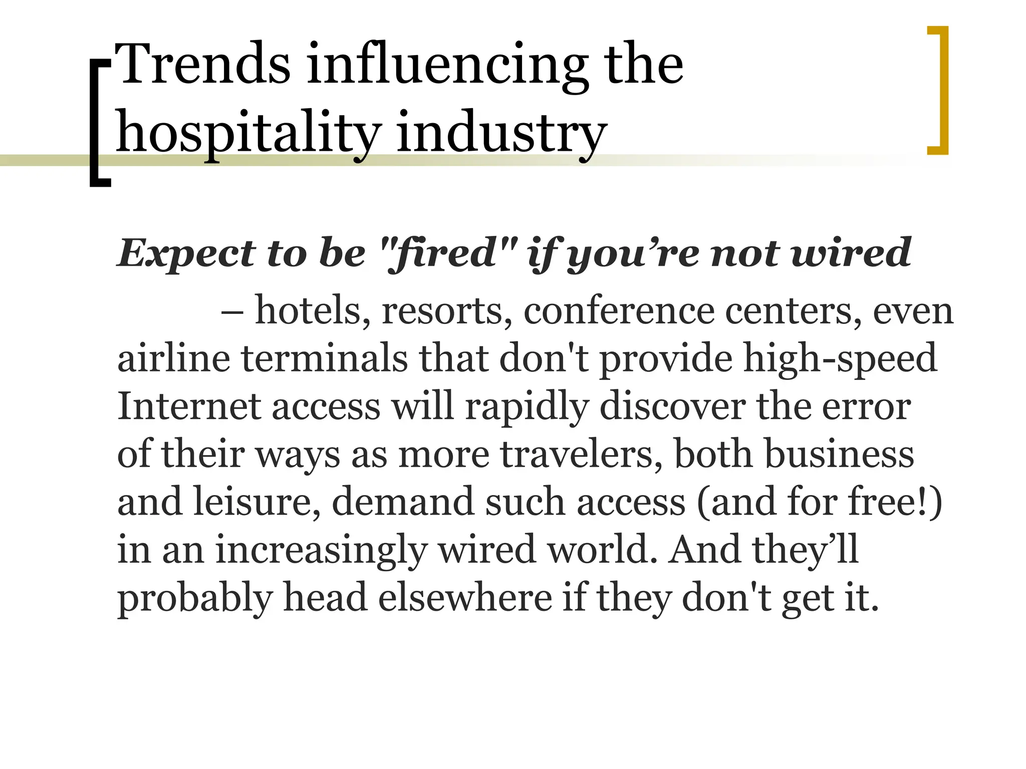 Trends influencing the
hospitality industry
Expect to be "fired" if you’re not wired
– hotels, resorts, conference centers, even
airline terminals that don't provide high-speed
Internet access will rapidly discover the error
of their ways as more travelers, both business
and leisure, demand such access (and for free!)
in an increasingly wired world. And they’ll
probably head elsewhere if they don't get it.
 