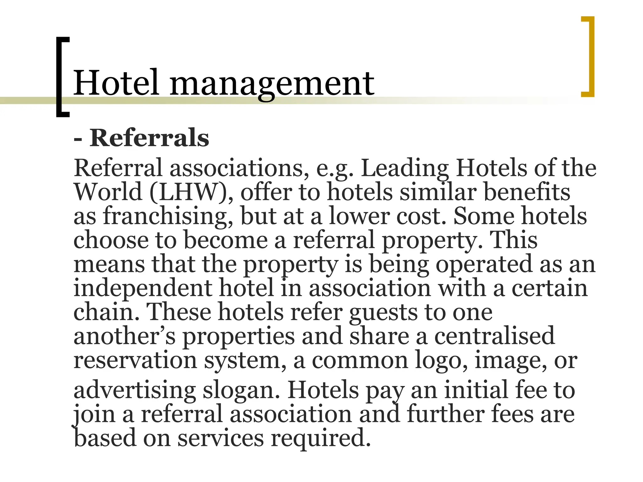 Hotel management
- Referrals
Referral associations, e.g. Leading Hotels of the
World (LHW), offer to hotels similar benefits
as franchising, but at a lower cost. Some hotels
choose to become a referral property. This
means that the property is being operated as an
independent hotel in association with a certain
chain. These hotels refer guests to one
another’s properties and share a centralised
reservation system, a common logo, image, or
advertising slogan. Hotels pay an initial fee to
join a referral association and further fees are
based on services required.
 