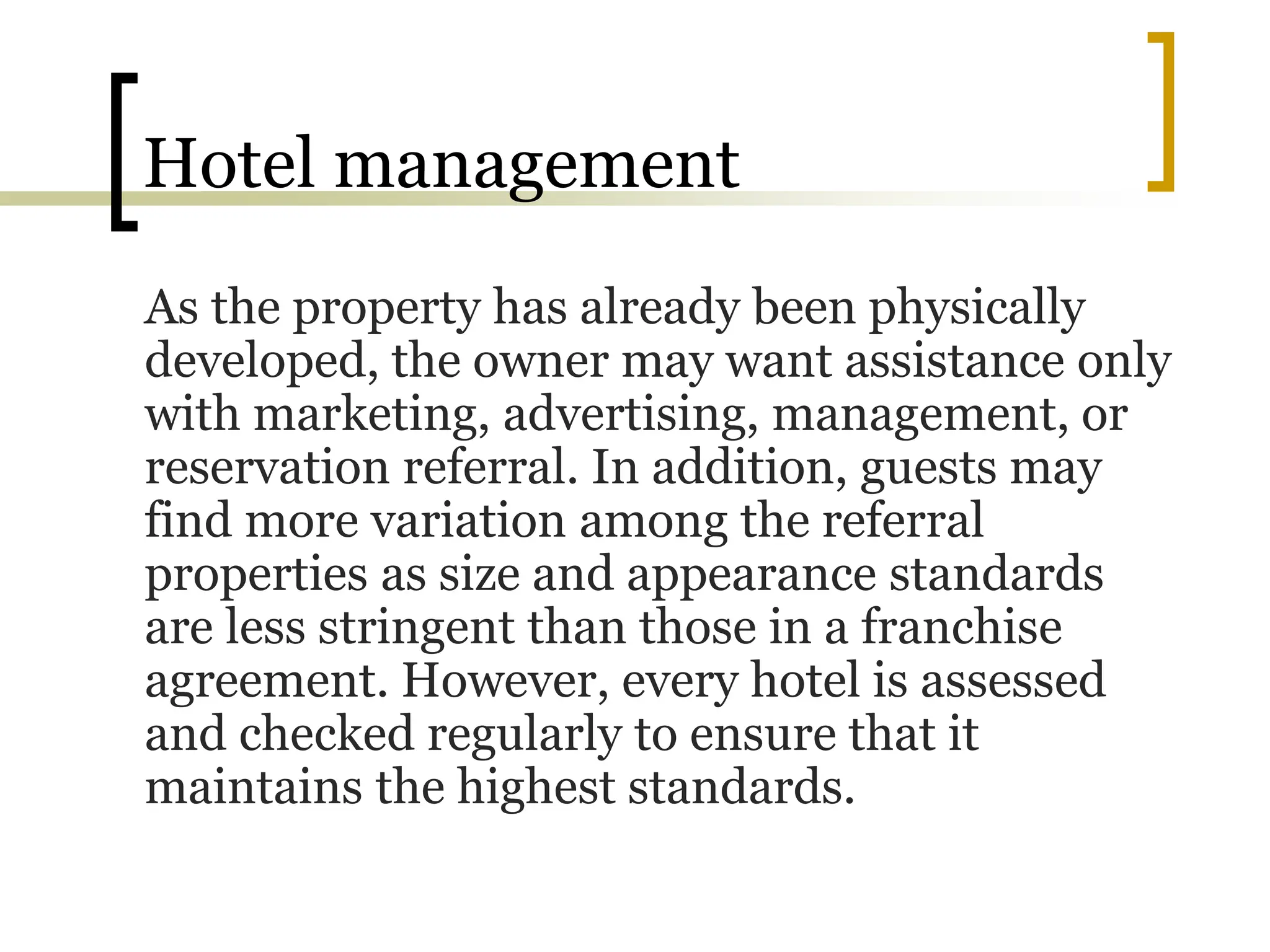 Hotel management
As the property has already been physically
developed, the owner may want assistance only
with marketing, advertising, management, or
reservation referral. In addition, guests may
find more variation among the referral
properties as size and appearance standards
are less stringent than those in a franchise
agreement. However, every hotel is assessed
and checked regularly to ensure that it
maintains the highest standards.
 