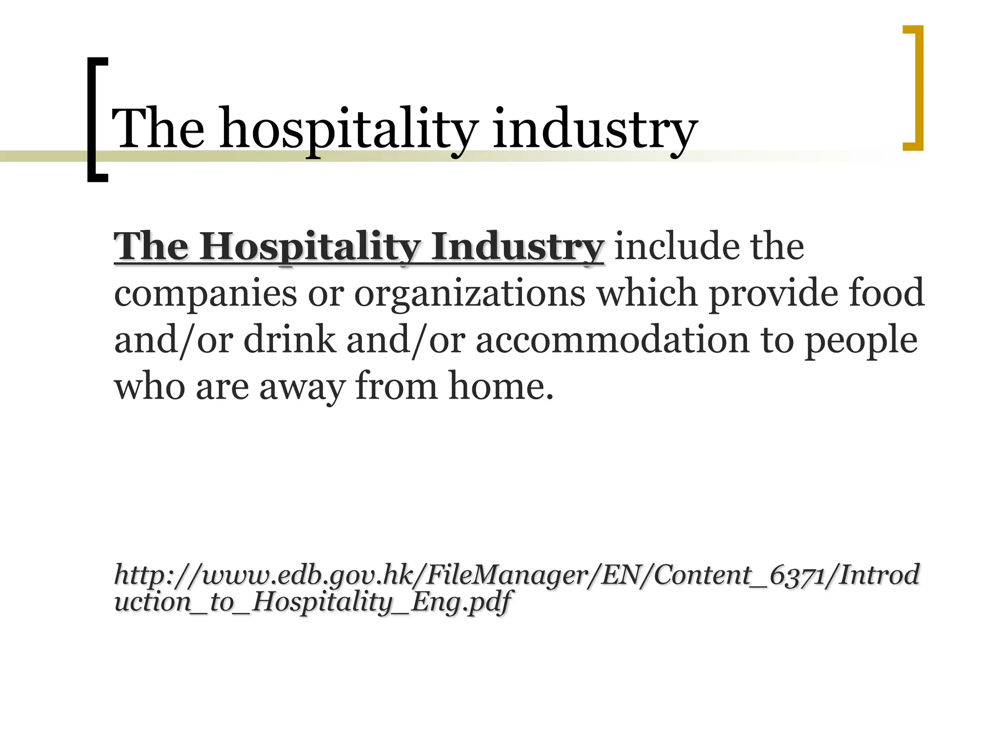The hospitality industry
The Hospitality Industry include the
companies or organizations which provide food
and/or drink and/or accommodation to people
who are away from home.
http://www.edb.gov.hk/FileManager/EN/Content_6371/Introd
uction_to_Hospitality_Eng.pdf
 
