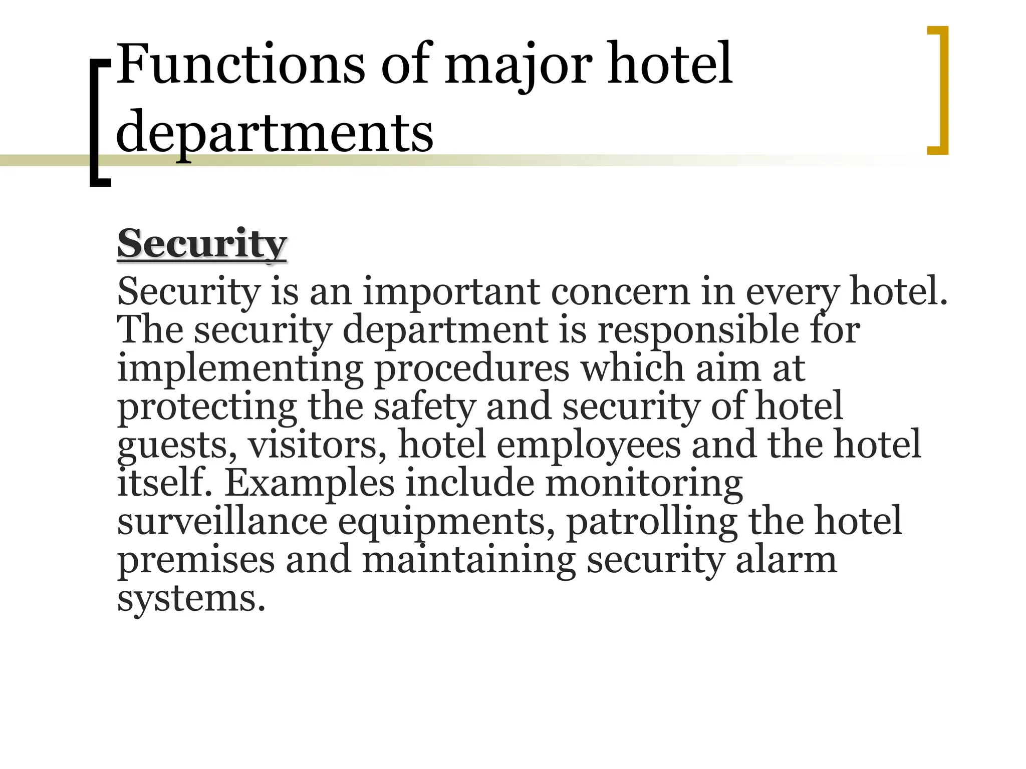 Functions of major hotel
departments
Security
Security is an important concern in every hotel.
The security department is responsible for
implementing procedures which aim at
protecting the safety and security of hotel
guests, visitors, hotel employees and the hotel
itself. Examples include monitoring
surveillance equipments, patrolling the hotel
premises and maintaining security alarm
systems.
 
