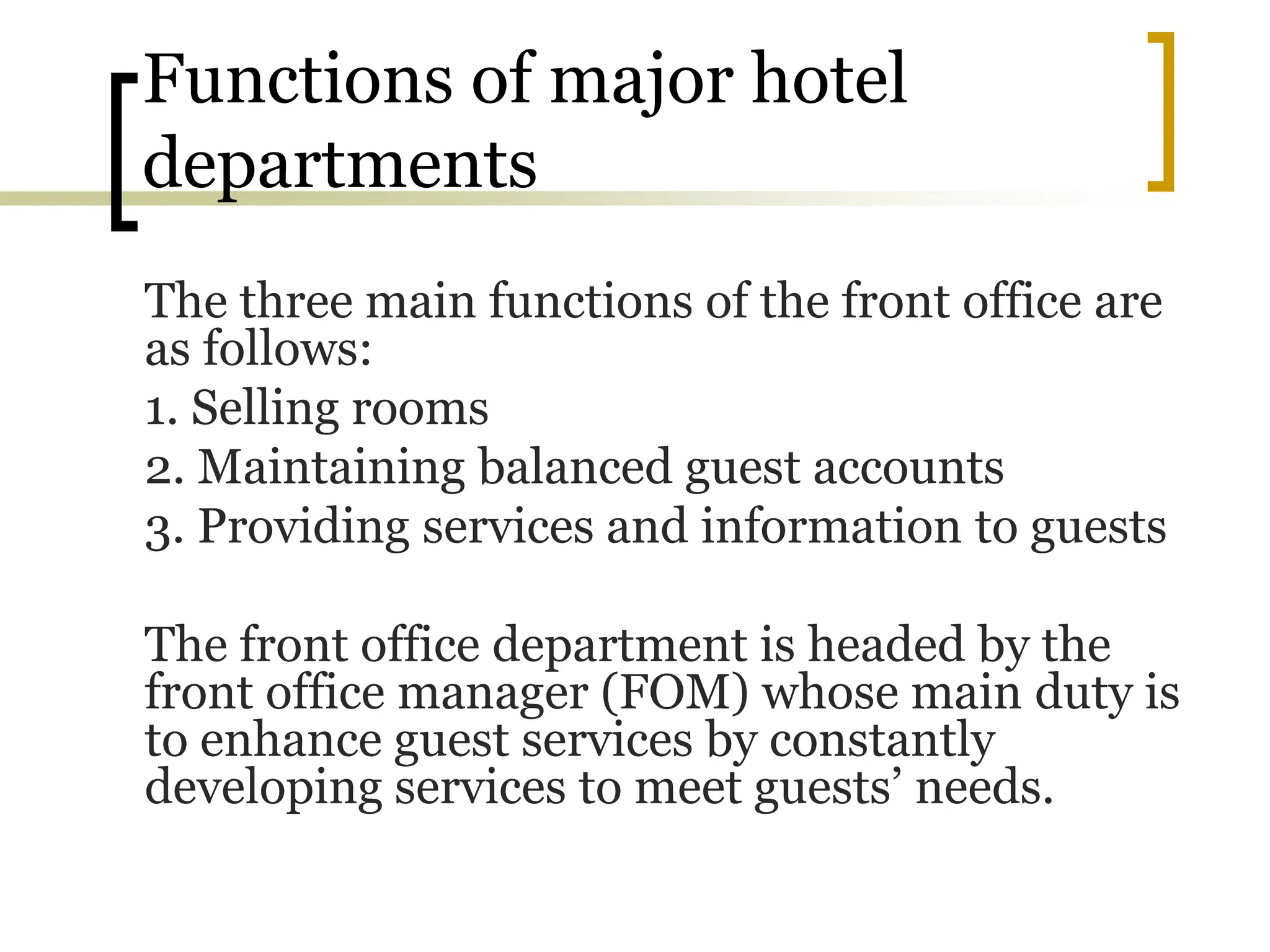 Functions of major hotel
departments
The three main functions of the front office are
as follows:
1. Selling rooms
2. Maintaining balanced guest accounts
3. Providing services and information to guests
The front office department is headed by the
front office manager (FOM) whose main duty is
to enhance guest services by constantly
developing services to meet guests’ needs.
 