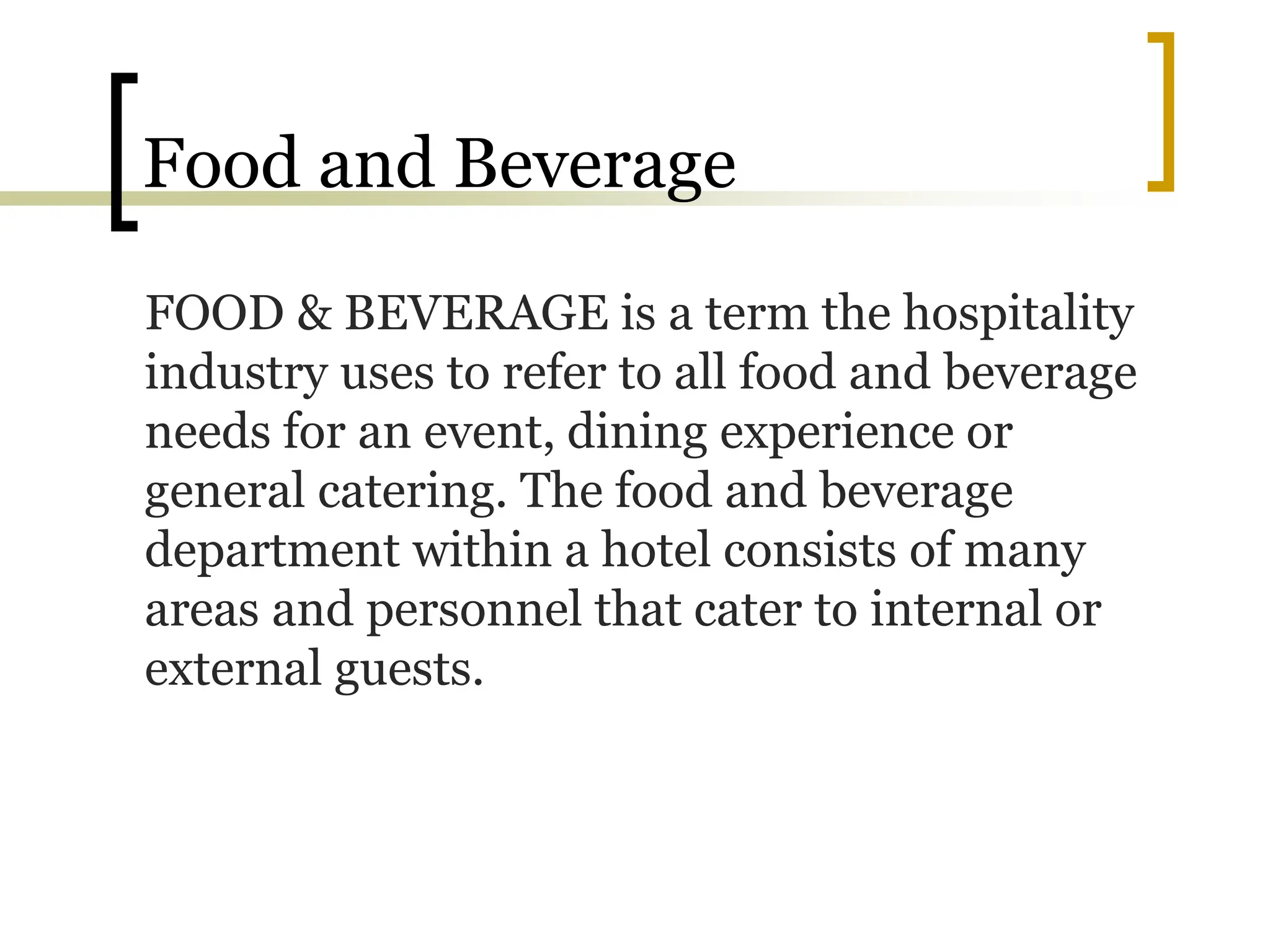 Food and Beverage
FOOD & BEVERAGE is a term the hospitality
industry uses to refer to all food and beverage
needs for an event, dining experience or
general catering. The food and beverage
department within a hotel consists of many
areas and personnel that cater to internal or
external guests.
 
