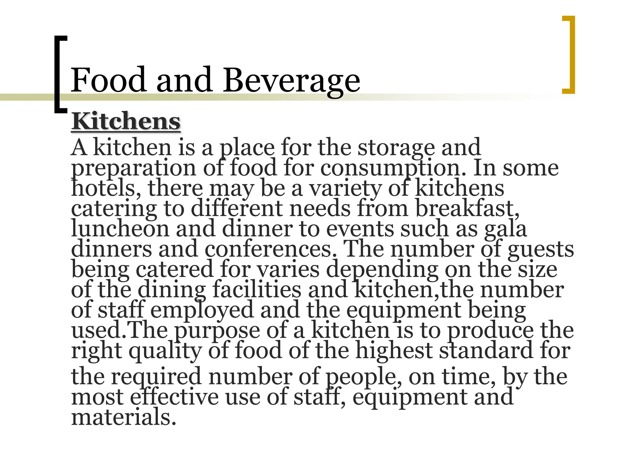 Food and Beverage
Kitchens
A kitchen is a place for the storage and
preparation of food for consumption. In some
hotels, there may be a variety of kitchens
catering to different needs from breakfast,
luncheon and dinner to events such as gala
dinners and conferences. The number of guests
being catered for varies depending on the size
of the dining facilities and kitchen,the number
of staff employed and the equipment being
used.The purpose of a kitchen is to produce the
right quality of food of the highest standard for
the required number of people, on time, by the
most effective use of staff, equipment and
materials.
 