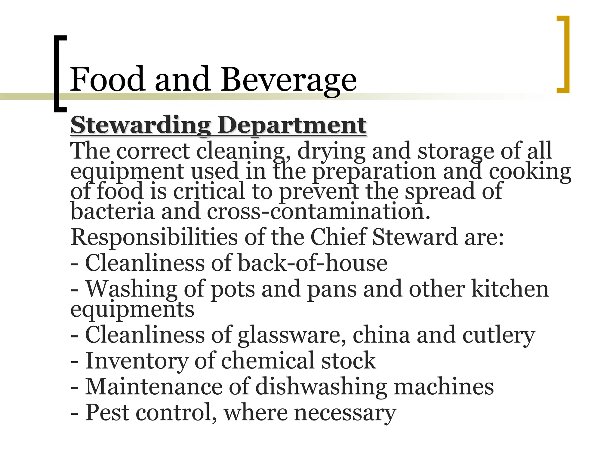 Food and Beverage
Stewarding Department
The correct cleaning, drying and storage of all
equipment used in the preparation and cooking
of food is critical to prevent the spread of
bacteria and cross-contamination.
Responsibilities of the Chief Steward are:
- Cleanliness of back-of-house
- Washing of pots and pans and other kitchen
equipments
- Cleanliness of glassware, china and cutlery
- Inventory of chemical stock
- Maintenance of dishwashing machines
- Pest control, where necessary
 