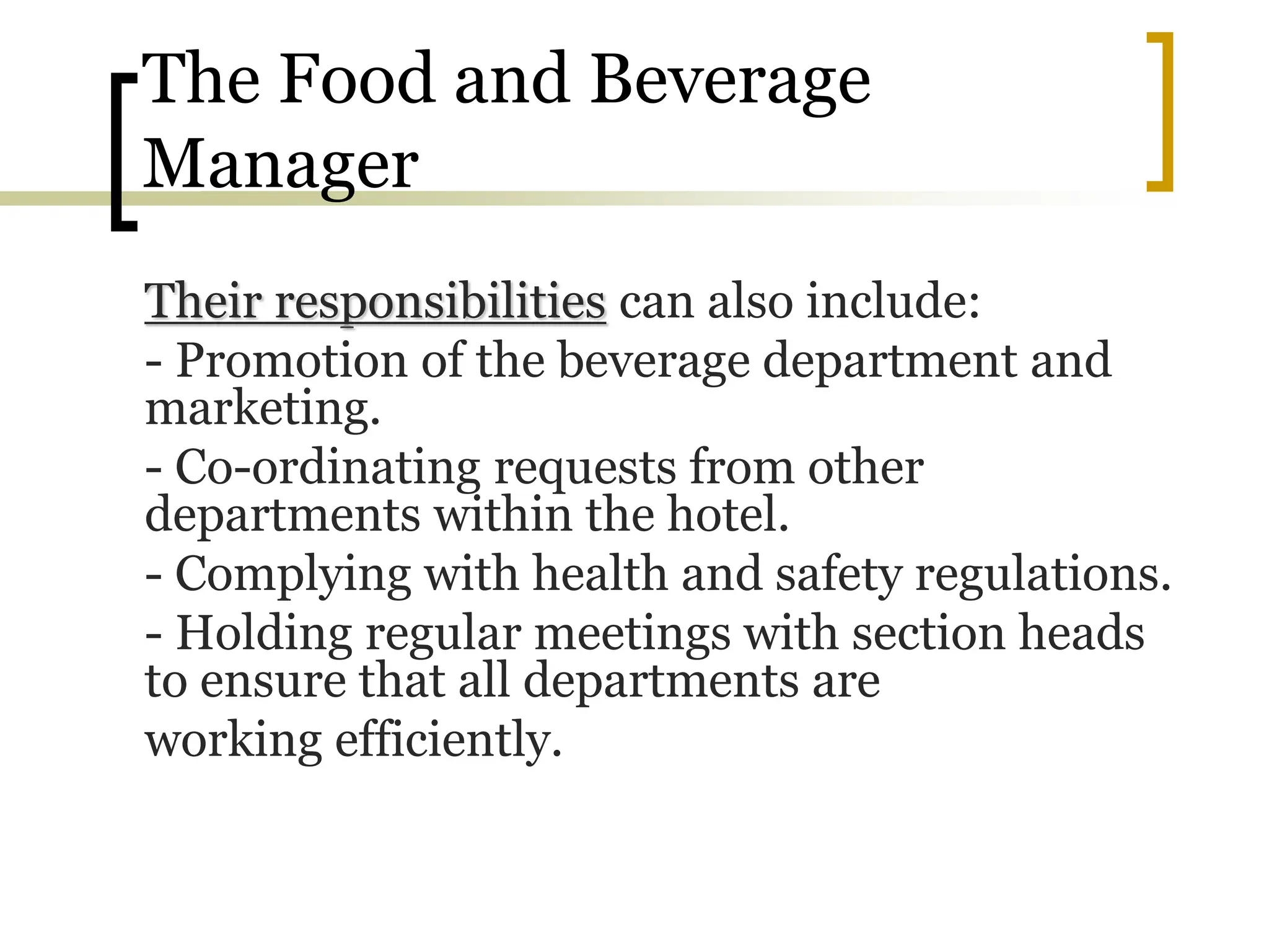 The Food and Beverage
Manager
Their responsibilities can also include:
- Promotion of the beverage department and
marketing.
- Co-ordinating requests from other
departments within the hotel.
- Complying with health and safety regulations.
- Holding regular meetings with section heads
to ensure that all departments are
working efficiently.
 