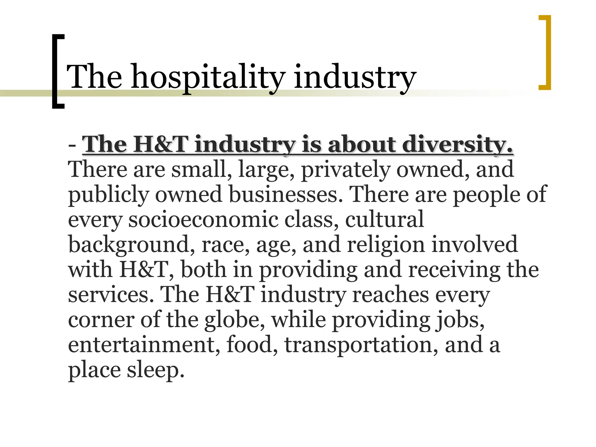 The hospitality industry
- The H&T industry is about diversity.
There are small, large, privately owned, and
publicly owned businesses. There are people of
every socioeconomic class, cultural
background, race, age, and religion involved
with H&T, both in providing and receiving the
services. The H&T industry reaches every
corner of the globe, while providing jobs,
entertainment, food, transportation, and a
place sleep.
 