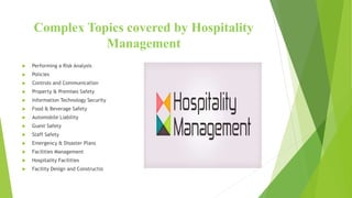 Complex Topics covered by Hospitality
Management
 Performing a Risk Analysis
 Policies
 Controls and Communication
 Property & Premises Safety
 Information Technology Security
 Food & Beverage Safety
 Automobile Liability
 Guest Safety
 Staff Safety
 Emergency & Disaster Plans
 Facilities Management
 Hospitality Facilities
 Facility Design and Constructio
 