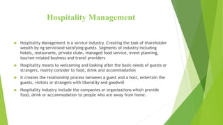 Hospitality Management
 Hospitality Management is a service industry. Creating the task of shareholder
wealth by ng serviciand satisfying guests. Segments of industry including
hotels, restaurants, private clubs, managed food service, event planning,
tourism related business and travel providers
 Hospitality means to welcoming and looking after the basic needs of guests or
strangers, mainly consider to food, drink and accommodation
 It creates the relationship process between a guest and a host, entertain the
guests, visitors or strangers with liberality and goodwill
 Hospitality industry include the companies or organizations which provide
food, drink or accommodation to people who are away from home.
 