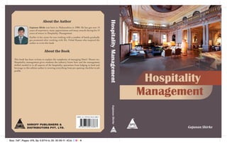 About the Author




                                                                                                 Hospitality Management
                   Gajanan Shirke was born in Maharashtra in 1980. He has got over 14
                   years of experience, many appreciations and many awards during his 14
                   years of tenure in Hospitality Management.
                   Earlier in his career he was working with a number of hotels gradually
                   got promoted after working with Mr. Vithal Kamat who inspired the
                   author to write this book


                                  About the Book

    This book has been written to explain the complexity of managing Hotel / Resort etc,
    Hospitality management gives students the industry know how and the management
    skilled needed to in all aspects of the hospitality operations from lodging to food and
    beverage in this edition author is covering everything from pre opening checklist to job
    profile.



                                                                                                                           Hospitality
                                                                                                                          Management
                                                                                                      Gajanan Shirke
                                                                    ISBN 13: 978-93-5023-388-7



                 SHROFF PUBLISHERS &
                 DISTRIBUTORS PVT. LTD.                                                                                            Gajanan Shirke


Size: 7x9", Pages: 476, Sp: 0.8714 in, Dt: 30-08-11 4Col. C M Y K
 