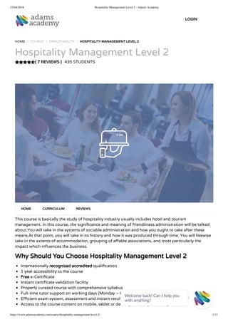 25/04/2018 Hospitality Management Level 2 - Adams Academy
https://www.adamsacademy.com/course/hospitality-management-level-2/ 1/11
( 7 REVIEWS )
HOME / COURSE / EMPLOYABILITY / HOSPITALITY MANAGEMENT LEVEL 2
Hospitality Management Level 2
435 STUDENTS
This course is basically the study of hospitality industry usually includes hotel and tourism
management. In this course, the signi cance and meaning of friendliness administration will be talked
about.You will take in the systems of sociable administration and how you ought to take after these
means.At that point, you will take in its history and how it was produced through time. You will likewise
take in the extents of accommodation, grouping of a able associations, and most particularly the
impact which in uences the business.
Why Should You Choose Hospitality Management Level 2
Internationally recognised accredited quali cation
1 year accessibility to the course
Free e-Certi cate
Instant certi cate validation facility
Properly curated course with comprehensive syllabus
Full-time tutor support on working days (Monday – Friday)
E cient exam system, assessment and instant results
Access to the course content on mobile, tablet or desktop from anywhere anytime
HOME CURRICULUM REVIEWS
LOGIN
Welcome back! Can I help you
with anything? 
 