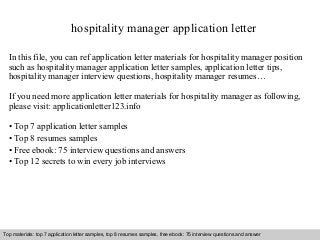 hospitality manager application letter 
In this file, you can ref application letter materials for hospitality manager position 
such as hospitality manager application letter samples, application letter tips, 
hospitality manager interview questions, hospitality manager resumes… 
If you need more application letter materials for hospitality manager as following, 
please visit: applicationletter123.info 
• Top 7 application letter samples 
• Top 8 resumes samples 
• Free ebook: 75 interview questions and answers 
• Top 12 secrets to win every job interviews 
Top materials: top 7 application letter samples, top 8 resumes samples, free ebook: 75 interview questions and answer 
Interview questions and answers – free download/ pdf and ppt file 
 