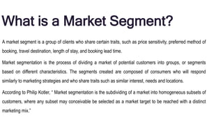 What is a Market Segment?
A market segment is a group of clients who share certain traits, such as price sensitivity, preferred method of
booking, travel destination, length of stay, and booking lead time.
Market segmentation is the process of dividing a market of potential customers into groups, or segments
based on different characteristics. The segments created are composed of consumers who will respond
similarly to marketing strategies and who share traits such as similar interest, needs and locations.
According to Philip Kotler, “ Market segmentation is the subdividing of a market into homogeneous subsets of
customers, where any subset may conceivable be selected as a market target to be reached with a distinct
marketing mix.”
 