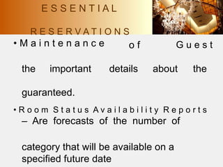 R E S E R V A T I O N S
• M a i n t e n a n c e o f G u e s t
the important details about the
guaranteed.
• R o o m S t a t u s A v a i l a b i l i t y R e p o r t s
– Are forecasts of the number of
category that will be available on a
specified future date
E S S E N T I A L
 