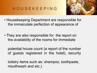 • Housekeeping Department are responsible for
the immaculate perfection of appearance of
• They are also responsible for the report on
the availability of the rooms for immediate
potential house count (a report of the number
of guests registered in the hotel), security
toiletry items such as: shampoo, toothpaste,
mouthwash and etc.)
H O U S E K E E P I N G
 