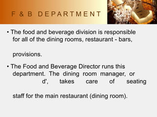 • The food and beverage division is responsible
for all of the dining rooms, restaurant - bars,
provisions.
• The Food and Beverage Director runs this
department. The dining room manager, or
d', takes care of seating
staff for the main restaurant (dining room).
F & B D E P A R T M E N T
 