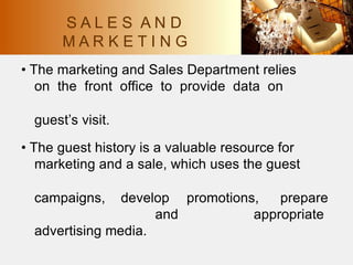 • The marketing and Sales Department relies
on the front office to provide data on
guest’s visit.
• The guest history is a valuable resource for
marketing and a sale, which uses the guest
campaigns, develop promotions, prepare
appropriate
and
advertising media.
S A L E S A N D
M A R K E T I N G
 