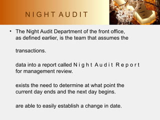 • The Night Audit Department of the front office,
as defined earlier, is the team that assumes the
transactions.
data into a report called N i g h t A u d i t R e p o r t
for management review.
exists the need to determine at what point the
current day ends and the next day begins.
are able to easily establish a change in date.
N I G H T A U D I T
 
