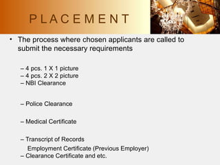 • The process where chosen applicants are called to
submit the necessary requirements
– 4 pcs. 1 X 1 picture
– 4 pcs. 2 X 2 picture
– NBI Clearance
– Police Clearance
– Medical Certificate
– Transcript of Records
Employment Certificate (Previous Employer)
– Clearance Certificate and etc.
P L A C E M E N T
 