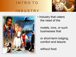 I N T R O T O
I N D U S T R Y
• Industry that caters
the need of the
motels, inns, or such
businesses that
or short-term lodging,
comfort and leisure
without food.
 