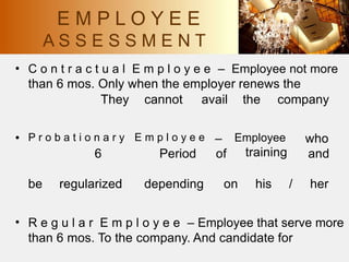 • C o n t r a c t u a l E m p l o y e e – Employee not more
than 6 mos. Only when the employer renews the
They cannot avail the company
• P r o b a t i o n a r y E m p l o y e e –
of
Employee
training
who
and
6 Period
be regularized depending on his / her
• R e g u l a r E m p l o y e e – Employee that serve more
than 6 mos. To the company. And candidate for
E M P L O Y E E
A S S E S S M E N T
 