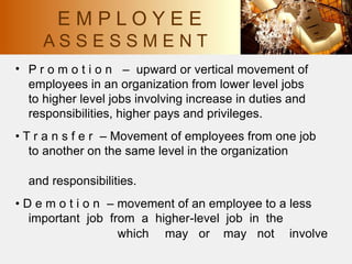 • P r o m o t i o n – upward or vertical movement of
employees in an organization from lower level jobs
to higher level jobs involving increase in duties and
responsibilities, higher pays and privileges.
• T r a n s f e r – Movement of employees from one job
to another on the same level in the organization
and responsibilities.
• D e m o t i o n – movement of an employee to a less
important job from a higher-level job in the
which may or may not involve
E M P L O Y E E
A S S E S S M E N T
 