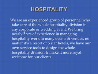 We are an experienced group of personnel who
take care of the whole hospitality division in
any corporate or wedding event. We bring
nearly 5 yrs of experience in managing
hospitality work in many events & venues, no
matter it’s a resort or 5 star hotels, we have our
own service tools to design the whole
hospitality division & make it more royal
welcome for our clients.
 