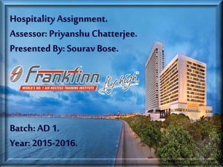 Hospitality Assignment.
Assessor: Priyanshu Chatterjee.
Presented By: Sourav Bose.
Batch: AD 1.
Year: 2015-2016.
 
