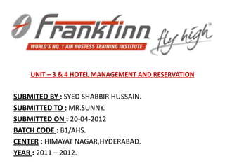 UNIT – 3 & 4 HOTEL MANAGEMENT AND RESERVATION


SUBMITED BY : SYED SHABBIR HUSSAIN.
SUBMITTED TO : MR.SUNNY.
SUBMITTED ON : 20-04-2012
BATCH CODE : B1/AHS.
CENTER : HIMAYAT NAGAR,HYDERABAD.
YEAR : 2011 – 2012.
 