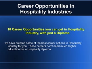 Career Opportunities in
Hospitality Industries
10 Career Opportunities you can get in Hospitality
Industry, with just a Diploma
we have enlisted some of the best career options in Hospitality
industry for you. These careers don't need much Higher
education but a Hospitality diploma.
 