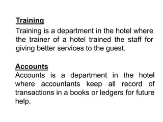 Training
Training is a department in the hotel where
the trainer of a hotel trained the staff for
giving better services to the guest.
Accounts
Accounts is a department in the hotel
where accountants keep all record of
transactions in a books or ledgers for future
help.
 