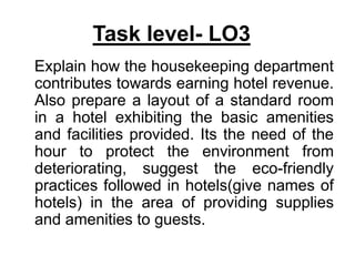 Task level- LO3
Explain how the housekeeping department
contributes towards earning hotel revenue.
Also prepare a layout of a standard room
in a hotel exhibiting the basic amenities
and facilities provided. Its the need of the
hour to protect the environment from
deteriorating, suggest the eco-friendly
practices followed in hotels(give names of
hotels) in the area of providing supplies
and amenities to guests.
 