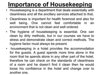 Importance of Housekeeping
• Housekeeping is a department that deals essentially with
cleanliness and all the ancillary services attached to that.
• Cleanliness is important for health foremost and also for
well being. One cannot feel comfortable in an
environment that is not clean and well ordered.
• The hygiene of housekeeping is essential. One can
clean by dirty methods, but in our courses we have to
stress and demonstrate clean and correct methods. The
hygiene factor must always be present.
• housekeeping in a hotel provides the accommodation
for the guests. A guest spends more time alone in the
room that he spends alone in any other part of the hotel,
therefore he can check on the standards of cleanliness
of a room and he doesn’t find it clean then he would
loose his confidence in the hotel and change over to
another one.
 