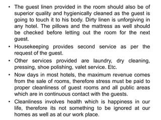 • The guest linen provided in the room should also be of
superior quality and hygienically cleaned as the guest is
going to touch it to his body. Dirty linen is unforgiving in
any hotel. The pillows and the mattress as well should
be checked before letting out the room for the next
guest.
• Housekeeping provides second service as per the
request of the guest.
• Other services provided are laundry, dry cleaning,
pressing, shoe polishing, valet service. Etc.
• Now days in most hotels, the maximum revenue comes
from the sale of rooms, therefore stress must be paid to
proper cleanliness of guest rooms and all public areas
which are in continuous contact with the guests.
• Cleanliness involves health which is happiness in our
life, therefore its not something to be ignored at our
homes as well as at our work place.
 