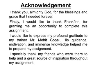 Acknowledgement
I thank you, almighty God, for the blessings and
grace that I needed forever.
Firstly, I would like to thank Frankfinn, for
granting me an opportunity to complete this
assignment.
I would like to express my profound gratitude to
my trainer Mr. Mohit Gopal, His guidance,
motivation, and immense knowledge helped me
to prepare my assignment.
I specially thank my friends who were there to
help and a great source of inspiration throughout
my assignment.
 